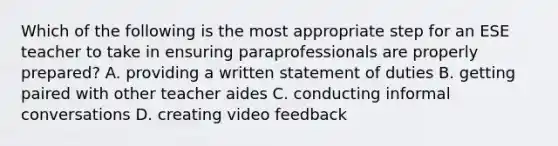 Which of the following is the most appropriate step for an ESE teacher to take in ensuring paraprofessionals are properly prepared? A. providing a written statement of duties B. getting paired with other teacher aides C. conducting informal conversations D. creating video feedback