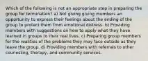 Which of the following is not an appropriate step in preparing the group for termination? a) Not giving giving members an opportunity to express their feelings about the ending of the group to protect them from emotional distress. b) Providing members with suggestions on how to apply what they have learned in groups to their real lives. c) Preparing group members for the realities of the problems they may face outside as they leave the group. d) Providing members with referrals to other counesling, therapy, and community services.