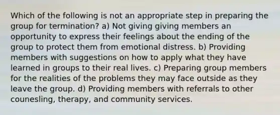 Which of the following is not an appropriate step in preparing the group for termination? a) Not giving giving members an opportunity to express their feelings about the ending of the group to protect them from emotional distress. b) Providing members with suggestions on how to apply what they have learned in groups to their real lives. c) Preparing group members for the realities of the problems they may face outside as they leave the group. d) Providing members with referrals to other counesling, therapy, and community services.