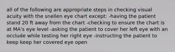 all of the following are appropriate steps in checking visual acuity with the snellen eye chart except: -having the patient stand 20 ft away from the chart -checking to ensure the chart is at MA's eye level -asking the patient to cover her left eye with an occlude while testing her right eye -instructing the patient to keep keep her covered eye open