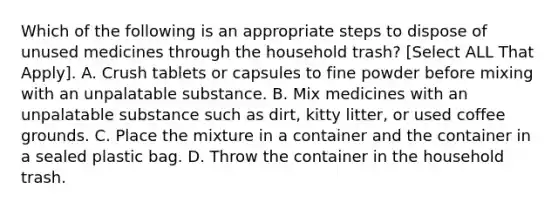 Which of the following is an appropriate steps to dispose of unused medicines through the household trash? [Select ALL That Apply]. A. Crush tablets or capsules to fine powder before mixing with an unpalatable substance. B. Mix medicines with an unpalatable substance such as dirt, kitty litter, or used coffee grounds. C. Place the mixture in a container and the container in a sealed plastic bag. D. Throw the container in the household trash.