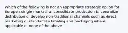 Which of the following is not an appropriate strategic option for Europe's single market? a. consolidate production b. centralize distribution c. develop non-traditional channels such as direct marketing d. standardize labeling and packaging where applicable e. none of the above