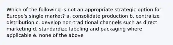 Which of the following is not an appropriate strategic option for Europe's single market? a. consolidate production b. centralize distribution c. develop non-traditional channels such as direct marketing d. standardize labeling and packaging where applicable e. none of the above