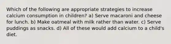 Which of the following are appropriate strategies to increase calcium consumption in children? a) Serve macaroni and cheese for lunch. b) Make oatmeal with milk rather than water. c) Serve puddings as snacks. d) All of these would add calcium to a child's diet.