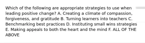 Which of the following are appropriate strategies to use when leading positive change? A. Creating a climate of compassion, forgiveness, and gratitude B. Turning learners into teachers C. Benchmarking best practices D. Instituting small wins strategies E. Making appeals to both the heart and the mind F. ALL OF THE ABOVE