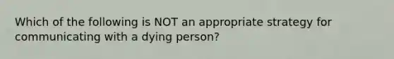 Which of the following is NOT an appropriate strategy for communicating with a dying person?