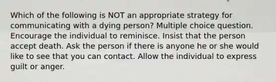 Which of the following is NOT an appropriate strategy for communicating with a dying person? Multiple choice question. Encourage the individual to reminisce. Insist that the person accept death. Ask the person if there is anyone he or she would like to see that you can contact. Allow the individual to express guilt or anger.