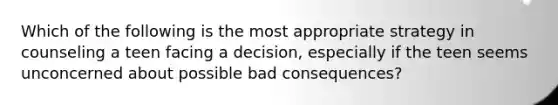 Which of the following is the most appropriate strategy in counseling a teen facing a decision, especially if the teen seems unconcerned about possible bad consequences?