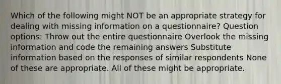 Which of the following might NOT be an appropriate strategy for dealing with missing information on a questionnaire? Question options: Throw out the entire questionnaire Overlook the missing information and code the remaining answers Substitute information based on the responses of similar respondents None of these are appropriate. All of these might be appropriate.