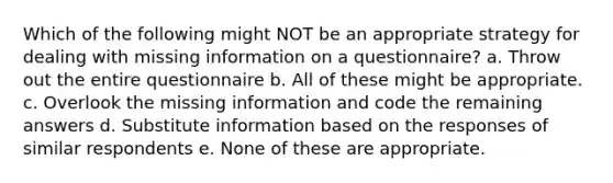 Which of the following might NOT be an appropriate strategy for dealing with missing information on a questionnaire? a. Throw out the entire questionnaire b. All of these might be appropriate. c. Overlook the missing information and code the remaining answers d. Substitute information based on the responses of similar respondents e. None of these are appropriate.