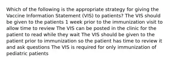 Which of the following is the appropriate strategy for giving the Vaccine Information Statement (VIS) to patients? The VIS should be given to the patients 1 week prior to the immunization visit to allow time to review The VIS can be posted in the clinic for the patient to read while they wait The VIS should be given to the patient prior to immunization so the patient has time to review it and ask questions The VIS is required for only immunization of pediatric patients