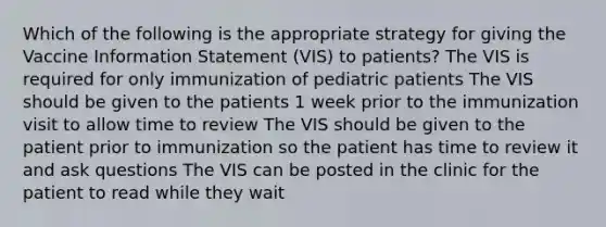 Which of the following is the appropriate strategy for giving the Vaccine Information Statement (VIS) to patients? The VIS is required for only immunization of pediatric patients The VIS should be given to the patients 1 week prior to the immunization visit to allow time to review The VIS should be given to the patient prior to immunization so the patient has time to review it and ask questions The VIS can be posted in the clinic for the patient to read while they wait