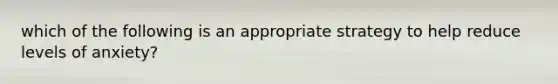 which of the following is an appropriate strategy to help reduce levels of anxiety?