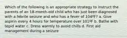 Which of the following is an appropriate strategy to instruct the parents of an 18-month-old child who has just been diagnosed with a febrile seizure and who has a fever of 104ºF? a. Give aspirin every 4 hours for temperature over 101ºF b. Bathe with tepid water c. Dress warmly to avoid chills d. First aid management during a seizure