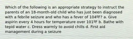 Which of the following is an appropriate strategy to instruct the parents of an 18-month-old child who has just been diagnosed with a febrile seizure and who has a fever of 104ºF? a. Give aspirin every 4 hours for temperature over 101ºF b. Bathe with tepid water c. Dress warmly to avoid chills d. First aid management during a seizure