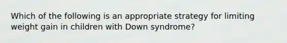 Which of the following is an appropriate strategy for limiting weight gain in children with Down syndrome?