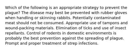 Which of the following is an appropriate strategy to prevent the plague? The disease may best be prevented with rubber gloves when handling or skinning rabbits. Potentially contaminated meat should not be consumed. Appropriate use of tampons and wound-packing materials. Elimination of ticks and use of insect repellants. Control of rodents in domestic environments is probably the best prevention against the spreading of plague. Prompt and proper treatment of strep infections.