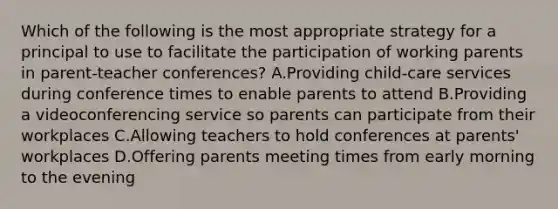 Which of the following is the most appropriate strategy for a principal to use to facilitate the participation of working parents in parent-teacher conferences? A.Providing child-care services during conference times to enable parents to attend B.Providing a videoconferencing service so parents can participate from their workplaces C.Allowing teachers to hold conferences at parents' workplaces D.Offering parents meeting times from early morning to the evening