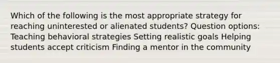 Which of the following is the most appropriate strategy for reaching uninterested or alienated students? Question options: Teaching behavioral strategies Setting realistic goals Helping students accept criticism Finding a mentor in the community