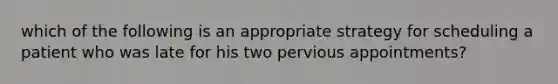 which of the following is an appropriate strategy for scheduling a patient who was late for his two pervious appointments?