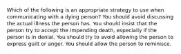 Which of the following is an appropriate strategy to use when communicating with a dying person? You should avoid discussing the actual illness the person has. You should insist that the person try to accept the impending death, especially if the person is in denial. You should try to avoid allowing the person to express guilt or anger. You should allow the person to reminisce.