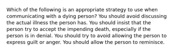 Which of the following is an appropriate strategy to use when communicating with a dying person? You should avoid discussing the actual illness the person has. You should insist that the person try to accept the impending death, especially if the person is in denial. You should try to avoid allowing the person to express guilt or anger. You should allow the person to reminisce.