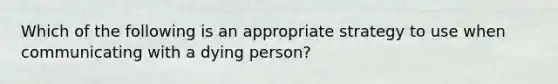 Which of the following is an appropriate strategy to use when communicating with a dying person?