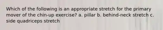 Which of the following is an appropriate stretch for the primary mover of the chin-up exercise? a. pillar b. behind-neck stretch c. side quadriceps stretch