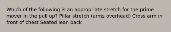 Which of the following is an appropriate stretch for the prime mover in the pull up? Pillar stretch (arms overhead) Cross arm in front of chest Seated lean back