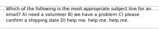 Which of the following is the most appropriate subject line for an email? A) need a volunteer B) we have a problem C) please confirm a shipping date D) help me. help me. help me.