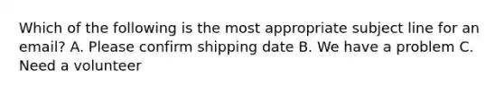 Which of the following is the most appropriate subject line for an email? A. Please confirm shipping date B. We have a problem C. Need a volunteer