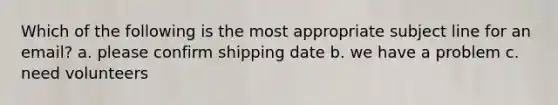 Which of the following is the most appropriate subject line for an email? a. please confirm shipping date b. we have a problem c. need volunteers