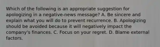 Which of the following is an appropriate suggestion for apologizing in a negative-news message? A. Be sincere and explain what you will do to prevent recurrence. B. Apologizing should be avoided because it will negatively impact the company's finances. C. Focus on your regret. D. Blame external factors.