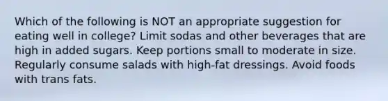 Which of the following is NOT an appropriate suggestion for eating well in college? Limit sodas and other beverages that are high in added sugars. Keep portions small to moderate in size. Regularly consume salads with high-fat dressings. Avoid foods with trans fats.