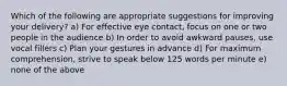 Which of the following are appropriate suggestions for improving your delivery? a) For effective eye contact, focus on one or two people in the audience b) In order to avoid awkward pauses, use vocal fillers c) Plan your gestures in advance d) For maximum comprehension, strive to speak below 125 words per minute e) none of the above