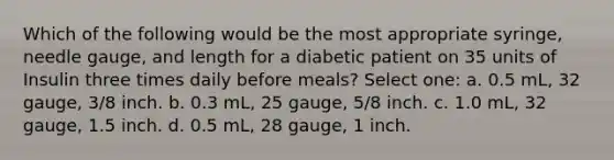 Which of the following would be the most appropriate syringe, needle gauge, and length for a diabetic patient on 35 units of Insulin three times daily before meals? Select one: a. 0.5 mL, 32 gauge, 3/8 inch. b. 0.3 mL, 25 gauge, 5/8 inch. c. 1.0 mL, 32 gauge, 1.5 inch. d. 0.5 mL, 28 gauge, 1 inch.