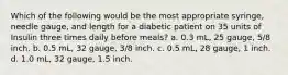 Which of the following would be the most appropriate syringe, needle gauge, and length for a diabetic patient on 35 units of Insulin three times daily before meals? a. 0.3 mL, 25 gauge, 5/8 inch. b. 0.5 mL, 32 gauge, 3/8 inch. c. 0.5 mL, 28 gauge, 1 inch. d. 1.0 mL, 32 gauge, 1.5 inch.