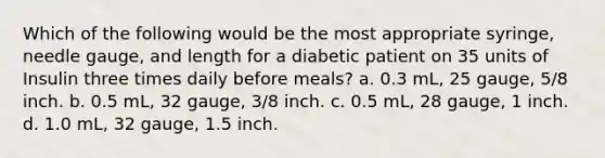 Which of the following would be the most appropriate syringe, needle gauge, and length for a diabetic patient on 35 units of Insulin three times daily before meals? a. 0.3 mL, 25 gauge, 5/8 inch. b. 0.5 mL, 32 gauge, 3/8 inch. c. 0.5 mL, 28 gauge, 1 inch. d. 1.0 mL, 32 gauge, 1.5 inch.