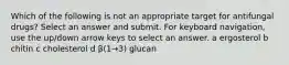 Which of the following is not an appropriate target for antifungal drugs? Select an answer and submit. For keyboard navigation, use the up/down arrow keys to select an answer. a ergosterol b chitin c cholesterol d β(1→3) glucan