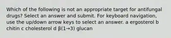 Which of the following is not an appropriate target for antifungal drugs? Select an answer and submit. For keyboard navigation, use the up/down arrow keys to select an answer. a ergosterol b chitin c cholesterol d β(1→3) glucan