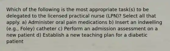 Which of the following is the most appropriate task(s) to be delegated to the licensed practical nurse (LPN)? Select all that apply. a) Administer oral pain medications b) Insert an indwelling (e.g., Foley) catheter c) Perform an admission assessment on a new patient d) Establish a new teaching plan for a diabetic patient