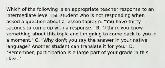 Which of the following is an appropriate teacher response to an intermediate-level ESL student who is not responding when asked a question about a lesson topic? A. "You have thirty seconds to come up with a response." B. "I think you know something about this topic and I'm going to come back to you in a moment." C. "Why don't you say the answer in your native language? Another student can translate it for you." D. "Remember, participation is a large part of your grade in this class."