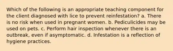 Which of the following is an appropriate teaching component for the client diagnosed with lice to prevent reinfestation? a. There is no risk when used in pregnant women. b. Pediculicides may be used on pets. c. Perform hair inspection whenever there is an outbreak, even if asymptomatic. d. Infestation is a reflection of hygiene practices.