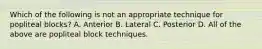 Which of the following is not an appropriate technique for popliteal blocks? A. Anterior B. Lateral C. Posterior D. All of the above are popliteal block techniques.