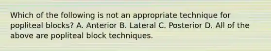 Which of the following is not an appropriate technique for popliteal blocks? A. Anterior B. Lateral C. Posterior D. All of the above are popliteal block techniques.