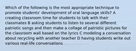 Which of the following is the most appropriate technique to promote students' development of oral language skills? A creating classroom time for students to talk with their classmates B asking students to listen to several different patriotic songs and then make a collage of patriotic pictures for the classroom wall based on the lyrics C modeling a conversation about recycling with another teacher D having students write out various real-life conversations