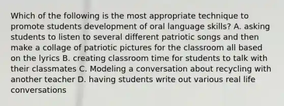 Which of the following is the most appropriate technique to promote students development of oral language skills? A. asking students to listen to several different patriotic songs and then make a collage of patriotic pictures for the classroom all based on the lyrics B. creating classroom time for students to talk with their classmates C. Modeling a conversation about recycling with another teacher D. having students write out various real life conversations