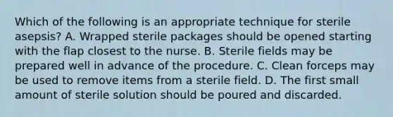 Which of the following is an appropriate technique for sterile asepsis? A. Wrapped sterile packages should be opened starting with the flap closest to the nurse. B. Sterile fields may be prepared well in advance of the procedure. C. Clean forceps may be used to remove items from a sterile field. D. The first small amount of sterile solution should be poured and discarded.