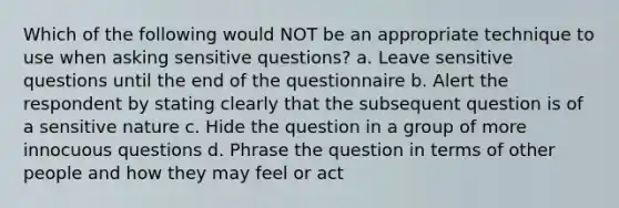 Which of the following would NOT be an appropriate technique to use when asking sensitive questions? a. Leave sensitive questions until the end of the questionnaire b. Alert the respondent by stating clearly that the subsequent question is of a sensitive nature c. Hide the question in a group of more innocuous questions d. Phrase the question in terms of other people and how they may feel or act