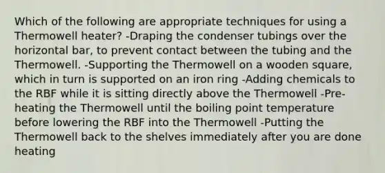 Which of the following are appropriate techniques for using a Thermowell heater? -Draping the condenser tubings over the horizontal bar, to prevent contact between the tubing and the Thermowell. -Supporting the Thermowell on a wooden square, which in turn is supported on an iron ring -Adding chemicals to the RBF while it is sitting directly above the Thermowell -Pre-heating the Thermowell until the boiling point temperature before lowering the RBF into the Thermowell -Putting the Thermowell back to the shelves immediately after you are done heating